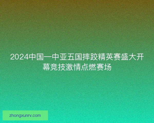 2024中国—中亚五国摔跤精英赛盛大开幕竞技激情点燃赛场