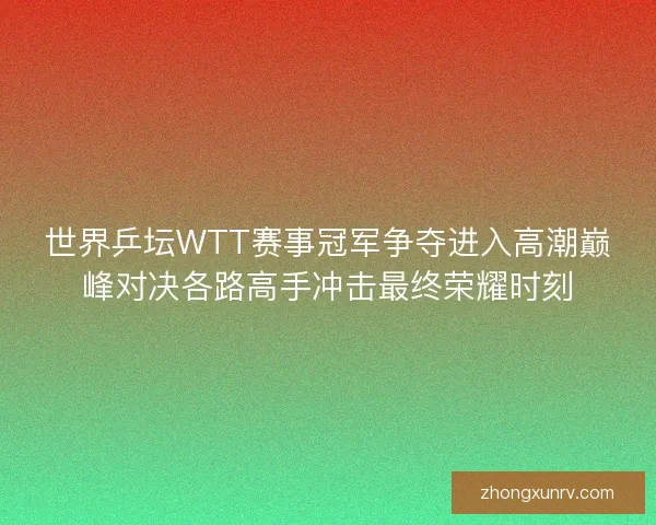 世界乒坛WTT赛事冠军争夺进入高潮巅峰对决各路高手冲击最终荣耀时刻