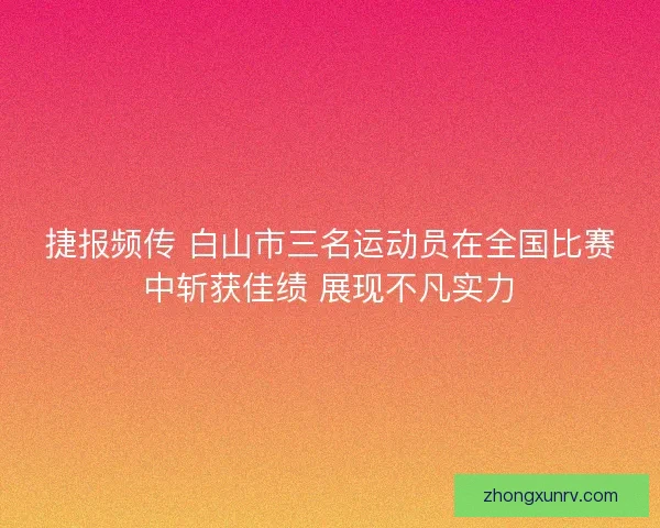 捷报频传 白山市三名运动员在全国比赛中斩获佳绩 展现不凡实力