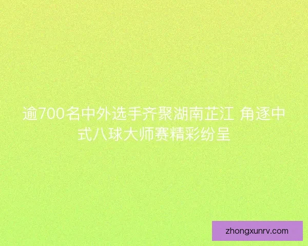 逾700名中外选手齐聚湖南芷江 角逐中式八球大师赛精彩纷呈